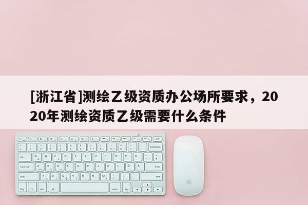 [浙江省]测绘乙级资质办公场所要求，2020年测绘资质乙级需要什么条件