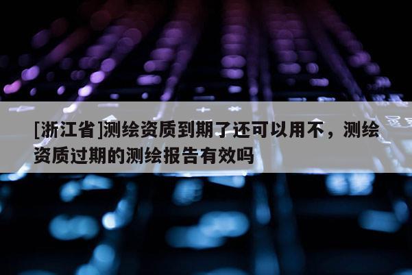 [浙江省]测绘资质到期了还可以用不，测绘资质过期的测绘报告有效吗