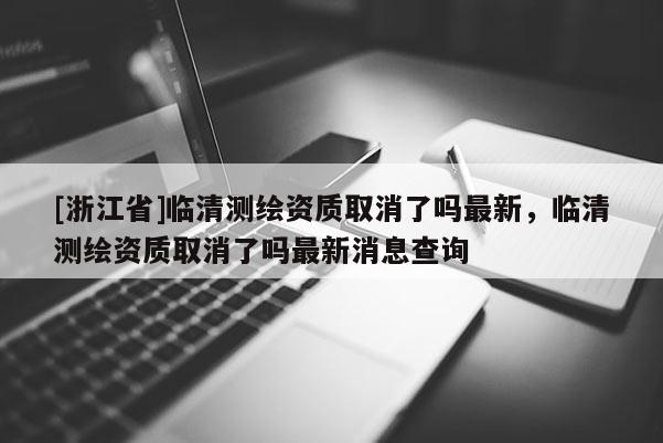 [浙江省]临清测绘资质取消了吗最新，临清测绘资质取消了吗最新消息查询
