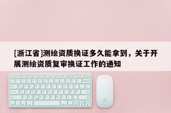 [浙江省]测绘资质换证多久能拿到，关于开展测绘资质复审换证工作的通知