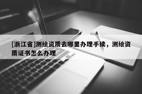 [浙江省]测绘资质去哪里办理手续，测绘资质证书怎么办理