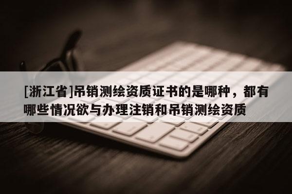 [浙江省]吊销测绘资质证书的是哪种，都有哪些情况欲与办理注销和吊销测绘资质