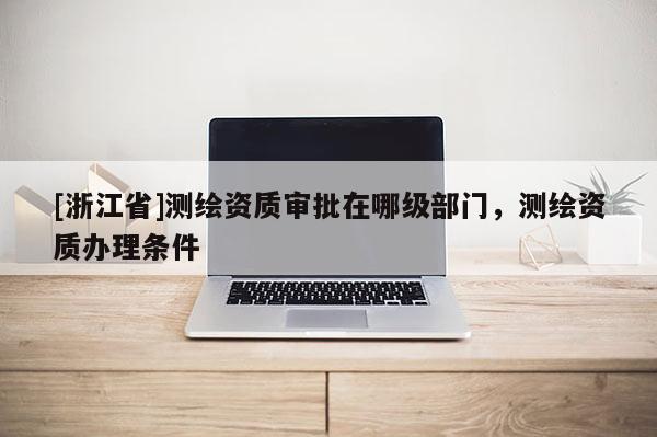 [浙江省]测绘资质审批在哪级部门，测绘资质办理条件