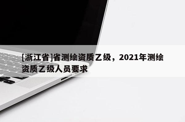 [浙江省]省测绘资质乙级，2021年测绘资质乙级人员要求