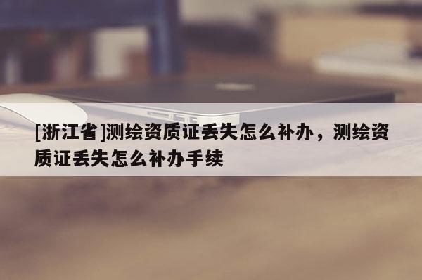 [浙江省]测绘资质证丢失怎么补办，测绘资质证丢失怎么补办手续