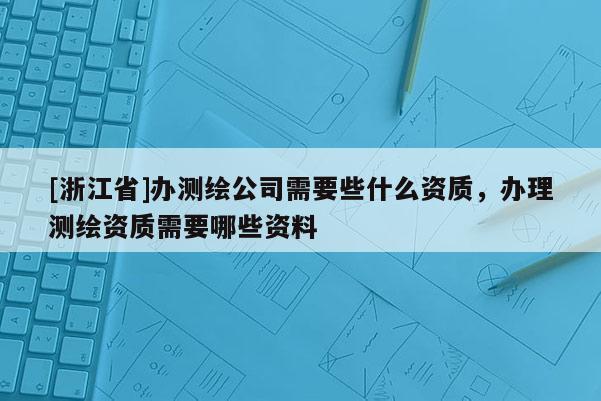 [浙江省]办测绘公司需要些什么资质，办理测绘资质需要哪些资料