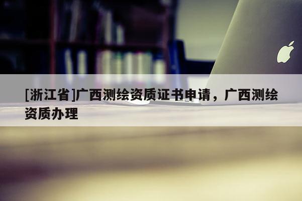 [浙江省]广西测绘资质证书申请，广西测绘资质办理
