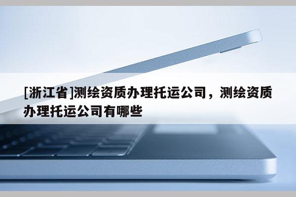 [浙江省]测绘资质办理托运公司，测绘资质办理托运公司有哪些