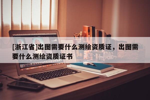 [浙江省]出图需要什么测绘资质证，出图需要什么测绘资质证书