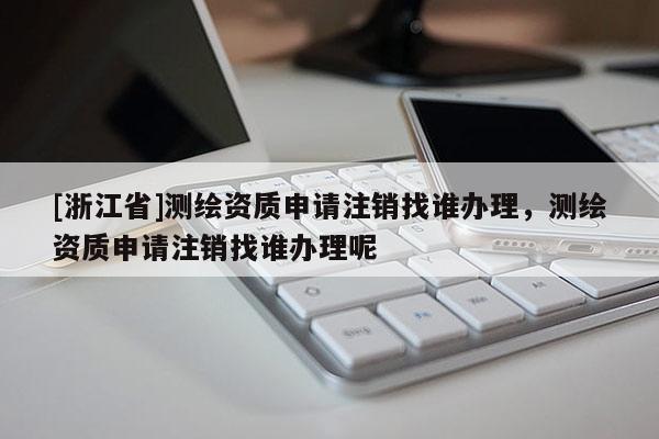 [浙江省]测绘资质申请注销找谁办理，测绘资质申请注销找谁办理呢