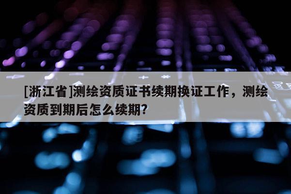 [浙江省]测绘资质证书续期换证工作，测绘资质到期后怎么续期?