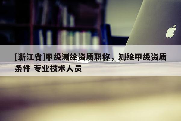 [浙江省]甲级测绘资质职称，测绘甲级资质条件 专业技术人员