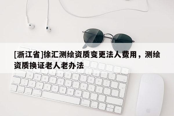 [浙江省]徐汇测绘资质变更法人费用，测绘资质换证老人老办法