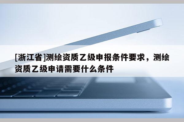 [浙江省]测绘资质乙级申报条件要求，测绘资质乙级申请需要什么条件