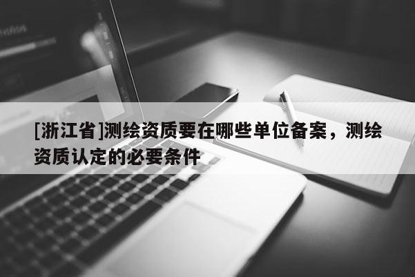 [浙江省]测绘资质要在哪些单位备案，测绘资质认定的必要条件