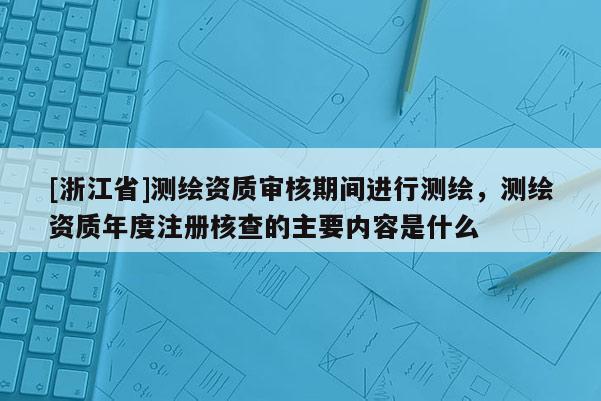 [浙江省]测绘资质审核期间进行测绘，测绘资质年度注册核查的主要内容是什么
