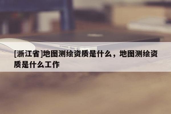 [浙江省]地图测绘资质是什么，地图测绘资质是什么工作