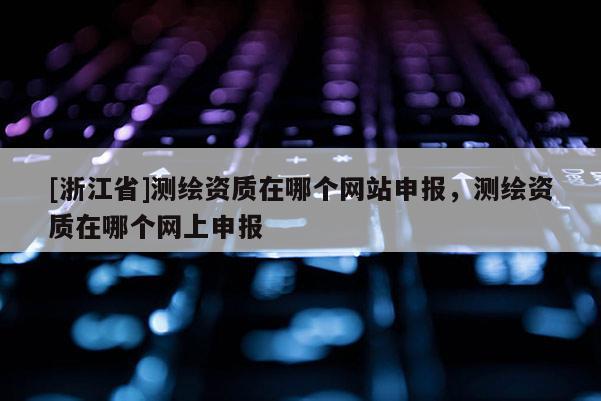 [浙江省]测绘资质在哪个网站申报，测绘资质在哪个网上申报