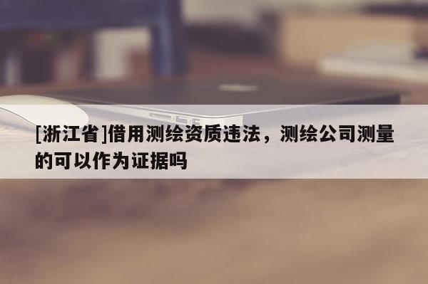 [浙江省]借用测绘资质违法，测绘公司测量的可以作为证据吗