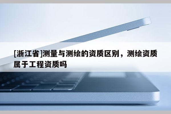 [浙江省]测量与测绘的资质区别，测绘资质属于工程资质吗