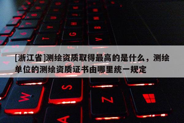 [浙江省]测绘资质取得最高的是什么，测绘单位的测绘资质证书由哪里统一规定