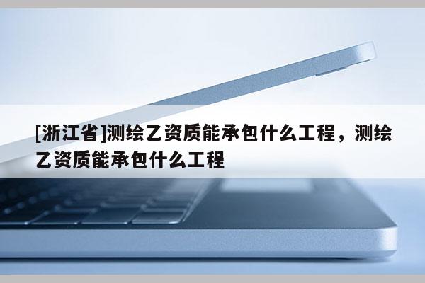 [浙江省]测绘乙资质能承包什么工程，测绘乙资质能承包什么工程