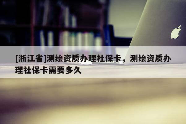 [浙江省]测绘资质办理社保卡，测绘资质办理社保卡需要多久