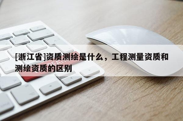 [浙江省]资质测绘是什么，工程测量资质和测绘资质的区别