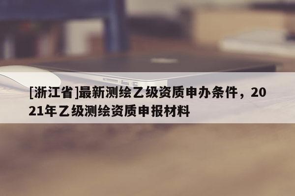 [浙江省]最新测绘乙级资质申办条件，2021年乙级测绘资质申报材料
