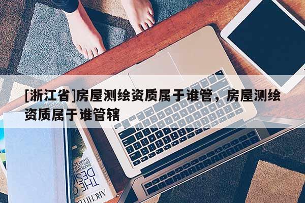 [浙江省]房屋测绘资质属于谁管，房屋测绘资质属于谁管辖