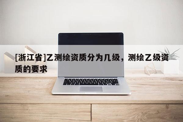 [浙江省]乙测绘资质分为几级，测绘乙级资质的要求