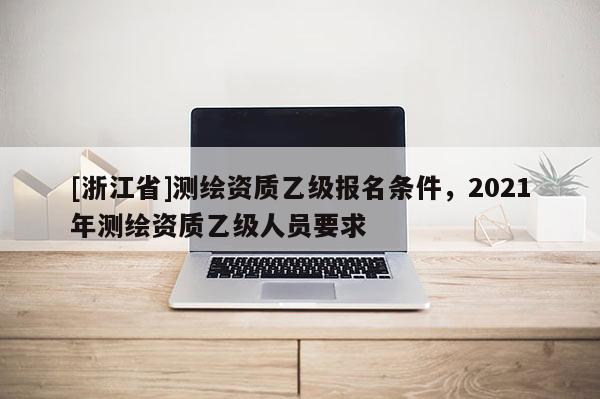 [浙江省]测绘资质乙级报名条件，2021年测绘资质乙级人员要求