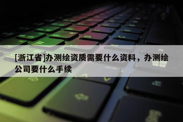 [浙江省]办测绘资质需要什么资料，办测绘公司要什么手续