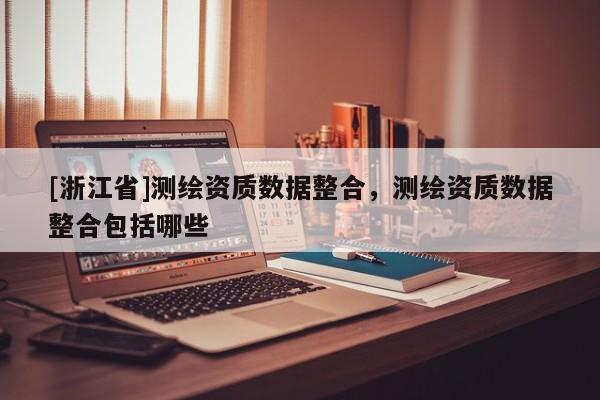 [浙江省]测绘资质数据整合，测绘资质数据整合包括哪些