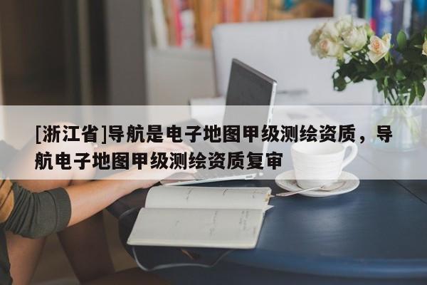 [浙江省]导航是电子地图甲级测绘资质，导航电子地图甲级测绘资质复审