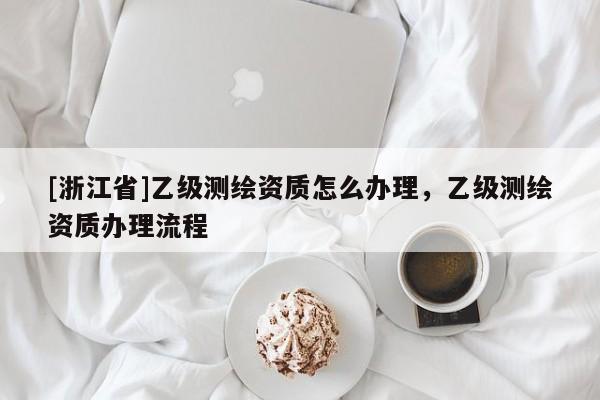 [浙江省]乙级测绘资质怎么办理，乙级测绘资质办理流程