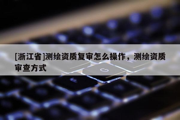 [浙江省]测绘资质复审怎么操作，测绘资质审查方式