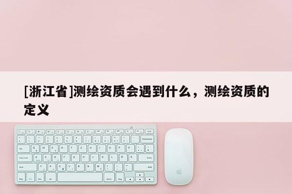 [浙江省]测绘资质会遇到什么，测绘资质的定义