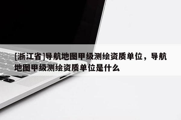 [浙江省]导航地图甲级测绘资质单位，导航地图甲级测绘资质单位是什么