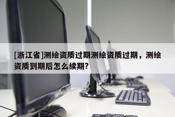 [浙江省]测绘资质过期测绘资质过期，测绘资质到期后怎么续期?