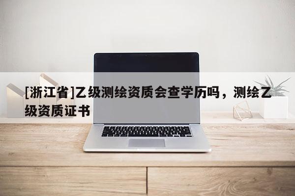 [浙江省]乙级测绘资质会查学历吗，测绘乙级资质证书