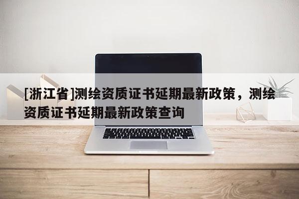 [浙江省]测绘资质证书延期最新政策，测绘资质证书延期最新政策查询