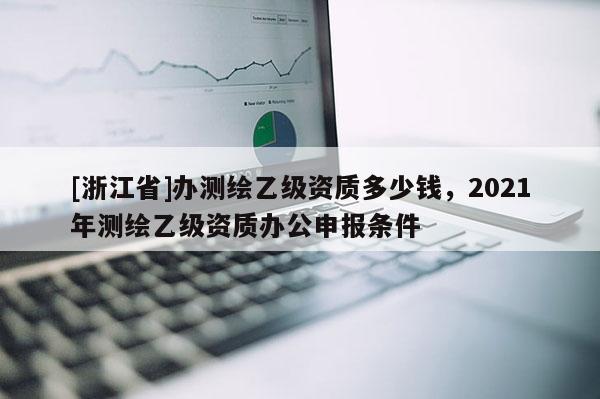 [浙江省]办测绘乙级资质多少钱，2021年测绘乙级资质办公申报条件