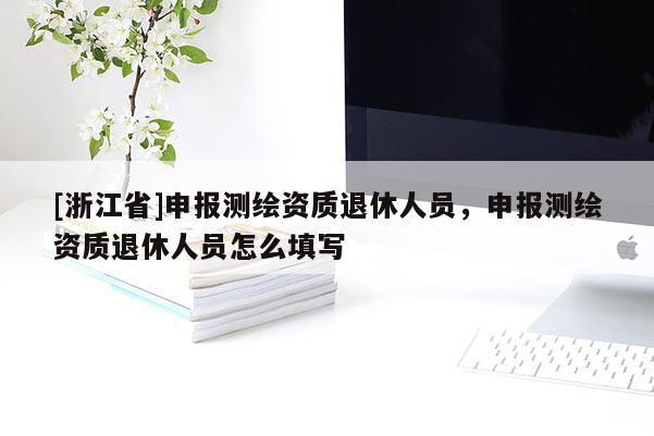 [浙江省]申报测绘资质退休人员，申报测绘资质退休人员怎么填写