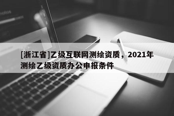 [浙江省]乙级互联网测绘资质，2021年测绘乙级资质办公申报条件