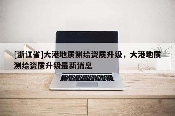 [浙江省]大港地质测绘资质升级，大港地质测绘资质升级最新消息