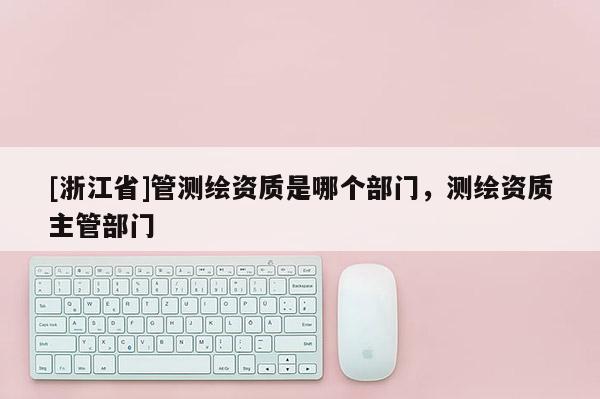 [浙江省]管测绘资质是哪个部门，测绘资质主管部门