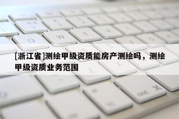[浙江省]测绘甲级资质能房产测绘吗，测绘甲级资质业务范围
