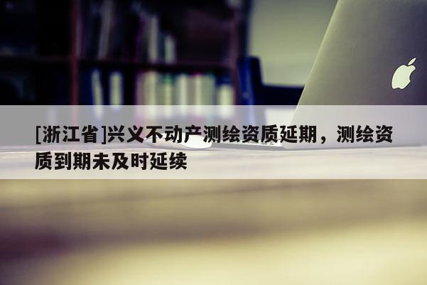 [浙江省]兴义不动产测绘资质延期，测绘资质到期未及时延续