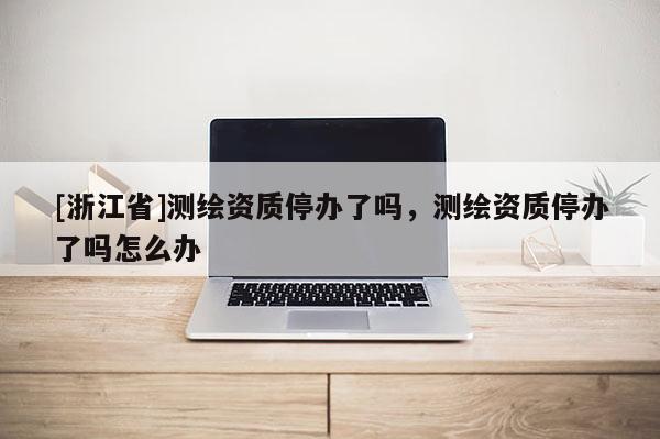 [浙江省]测绘资质停办了吗，测绘资质停办了吗怎么办